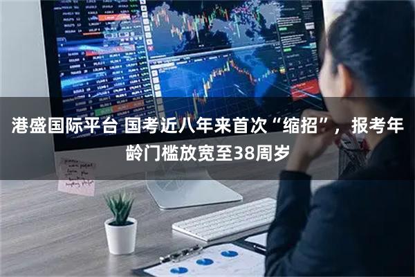 港盛国际平台 国考近八年来首次“缩招”，报考年龄门槛放宽至38周岁