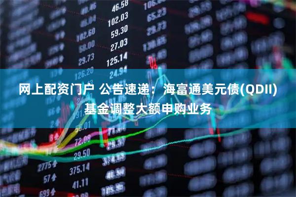 网上配资门户 公告速递：海富通美元债(QDII)基金调整大额申购业务