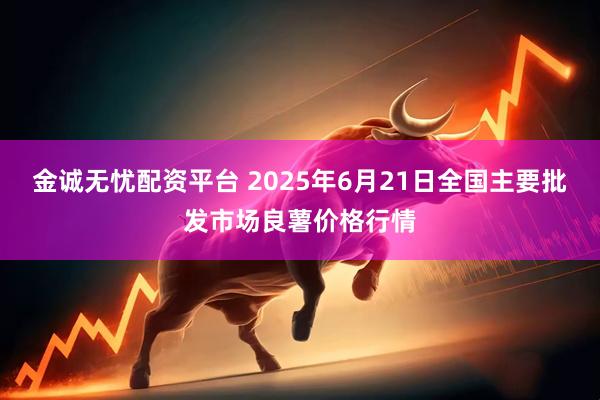 金诚无忧配资平台 2025年6月21日全国主要批发市场良薯价格行情