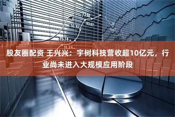 股友圈配资 王兴兴：宇树科技营收超10亿元，行业尚未进入大规模应用阶段