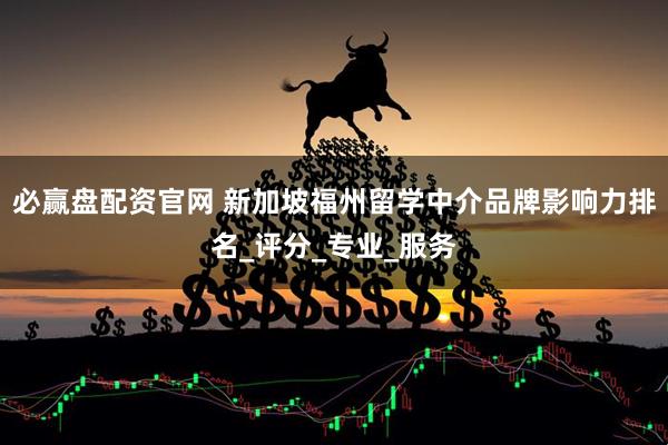 必赢盘配资官网 新加坡福州留学中介品牌影响力排名_评分_专业_服务