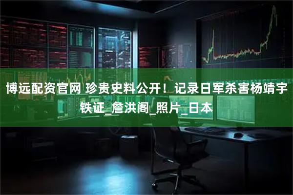 博远配资官网 珍贵史料公开！记录日军杀害杨靖宇铁证_詹洪阁_照片_日本