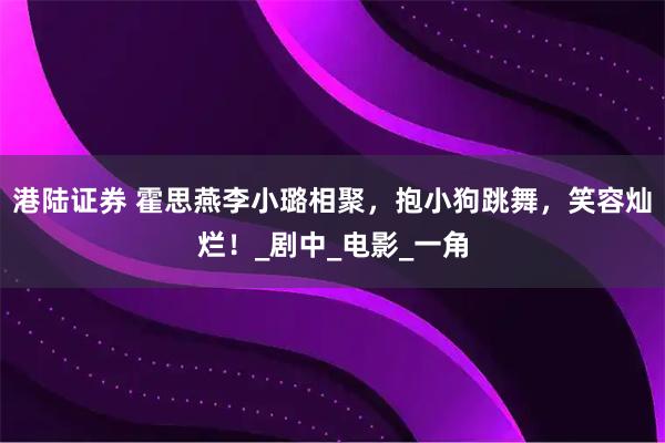 港陆证券 霍思燕李小璐相聚，抱小狗跳舞，笑容灿烂！_剧中_电影_一角