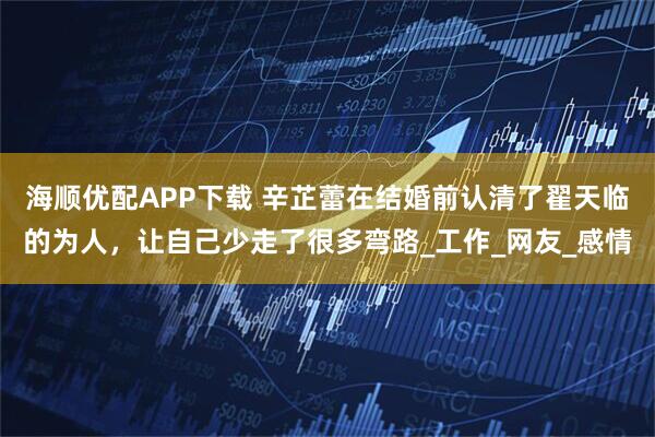 海顺优配APP下载 辛芷蕾在结婚前认清了翟天临的为人，让自己少走了很多弯路_工作_网友_感情