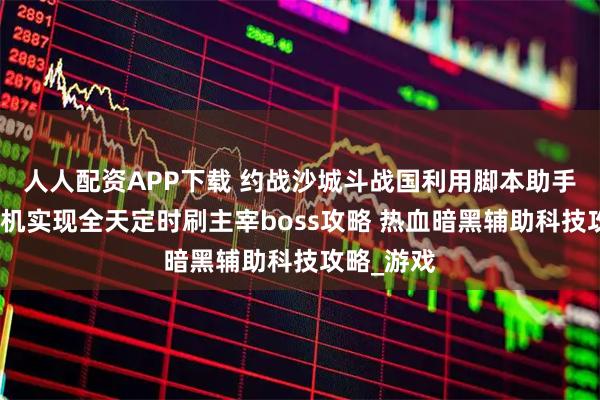 人人配资APP下载 约战沙城斗战国利用脚本助手配合云手机实现全天定时刷主宰boss攻略 热血暗黑辅助科技攻略_游戏