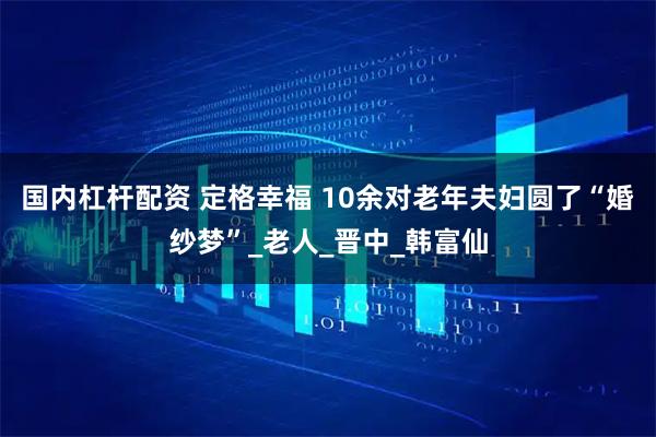 国内杠杆配资 定格幸福 10余对老年夫妇圆了“婚纱梦”_老人_晋中_韩富仙
