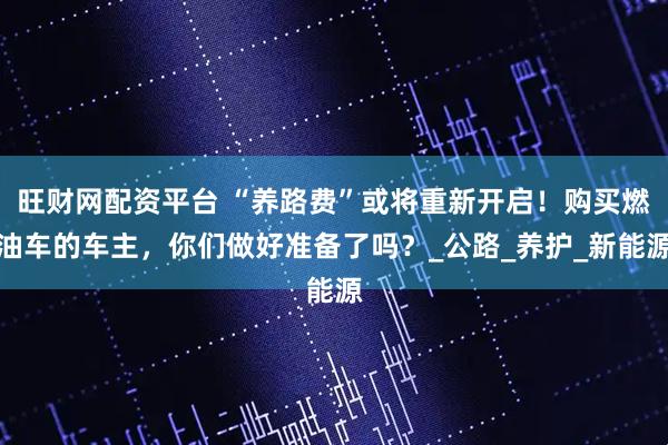 旺财网配资平台 “养路费”或将重新开启！购买燃油车的车主，你们做好准备了吗？_公路_养护_新能源