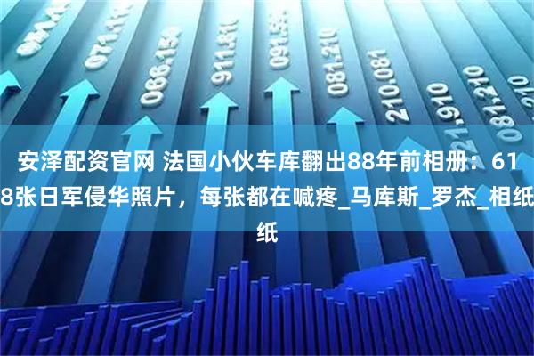 安泽配资官网 法国小伙车库翻出88年前相册：618张日军侵华照片，每张都在喊疼_马库斯_罗杰_相纸