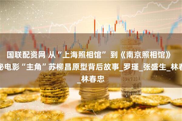 国联配资网 从“上海照相馆” 到《南京照相馆》 揭秘电影“主角”苏柳昌原型背后故事_罗瑾_张盛生_林春忠
