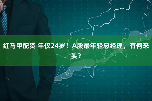 红马甲配资 年仅24岁！A股最年轻总经理，有何来头？