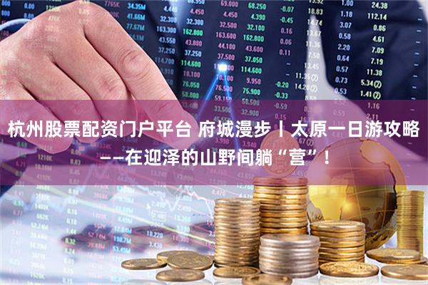 杭州股票配资门户平台 府城漫步丨太原一日游攻略——在迎泽的山野间躺“营”！