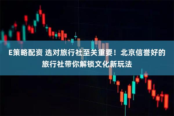 E策略配资 选对旅行社至关重要！北京信誉好的旅行社带你解锁文化新玩法