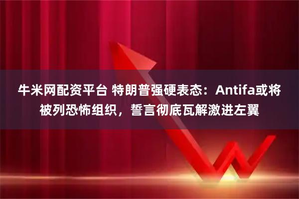 牛米网配资平台 特朗普强硬表态：Antifa或将被列恐怖组织，誓言彻底瓦解激进左翼
