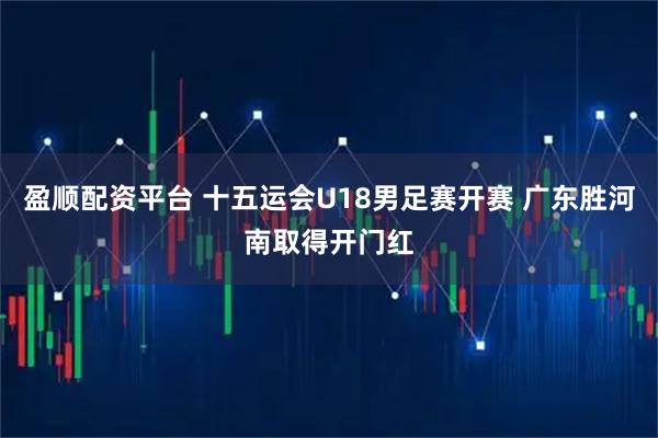 盈顺配资平台 十五运会U18男足赛开赛 广东胜河南取得开门红