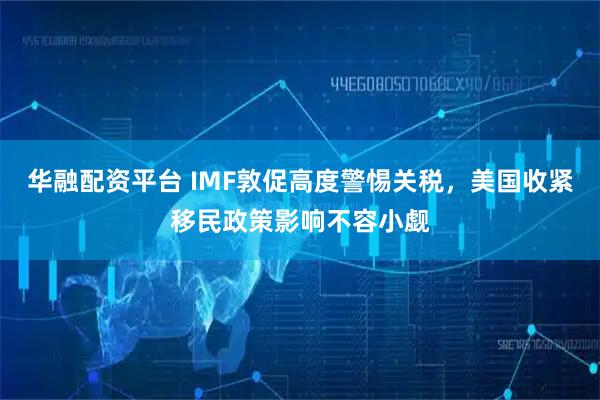 华融配资平台 IMF敦促高度警惕关税，美国收紧移民政策影响不容小觑