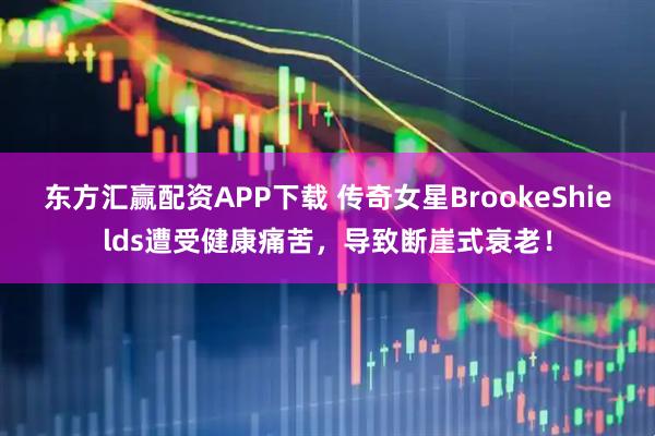 东方汇赢配资APP下载 传奇女星BrookeShields遭受健康痛苦，导致断崖式衰老！