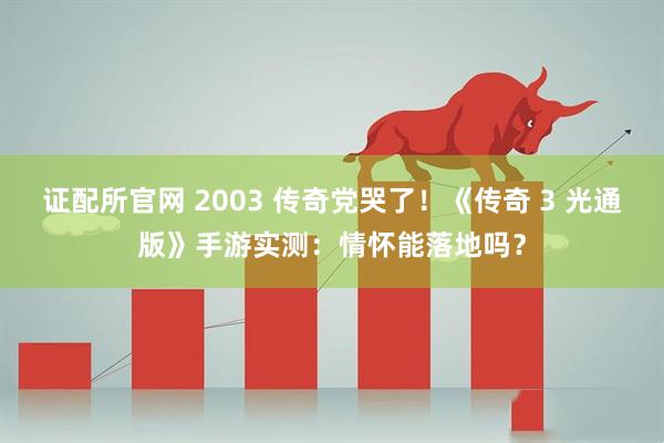 证配所官网 2003 传奇党哭了！《传奇 3 光通版》手游实测：情怀能落地吗？
