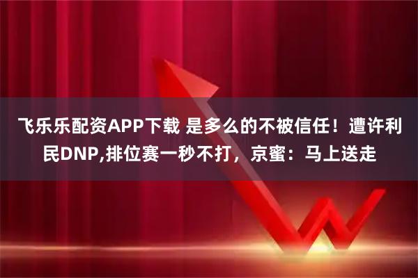 飞乐乐配资APP下载 是多么的不被信任！遭许利民DNP,排位赛一秒不打，京蜜：马上送走