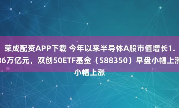 荣成配资APP下载 今年以来半导体A股市值增长1.86万亿元，双创50ETF基金（588350）早盘小幅上涨
