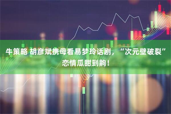 牛策略 胡彦斌携母看易梦玲话剧，“次元壁破裂”恋情瓜甜到齁！