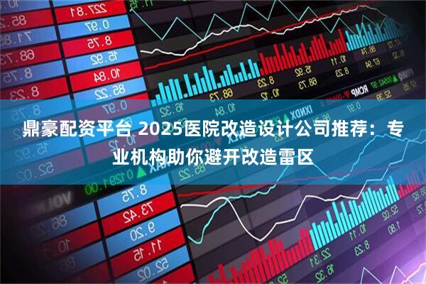 鼎豪配资平台 2025医院改造设计公司推荐：专业机构助你避开改造雷区