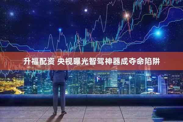 升福配资 央视曝光智驾神器成夺命陷阱