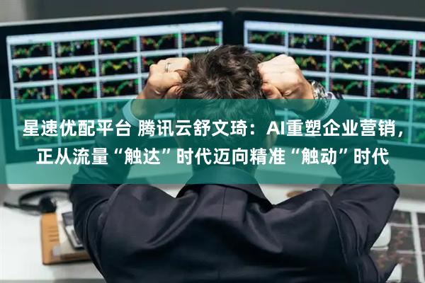 星速优配平台 腾讯云舒文琦：AI重塑企业营销，正从流量“触达”时代迈向精准“触动”时代