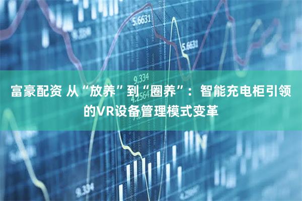 富豪配资 从“放养”到“圈养”：智能充电柜引领的VR设备管理模式变革