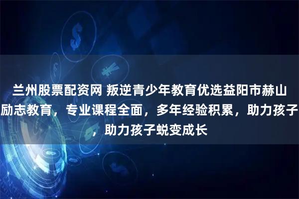 兰州股票配资网 叛逆青少年教育优选益阳市赫山区青少年励志教育，专业课程全面，多年经验积累，助力孩子蜕变成长