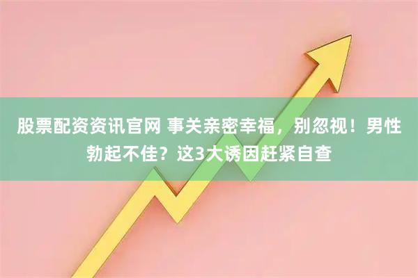 股票配资资讯官网 事关亲密幸福，别忽视！男性勃起不佳？这3大诱因赶紧自查