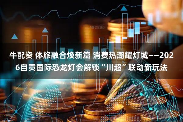 牛配资 体旅融合焕新篇 消费热潮耀灯城——2026自贡国际恐龙灯会解锁“川超”联动新玩法