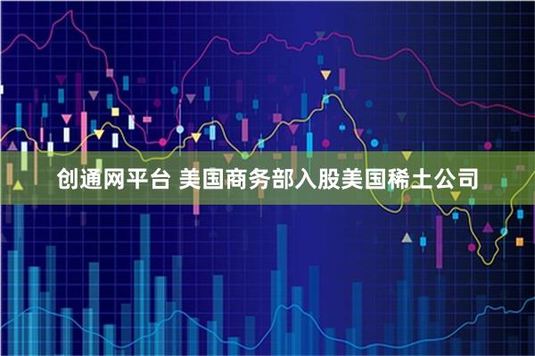 创通网平台 美国商务部入股美国稀土公司