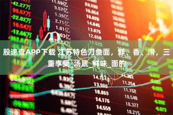股速查APP下载 江苏特色刀鱼面，鲜、香、滑，三重享受_汤底_鲜味_面的
