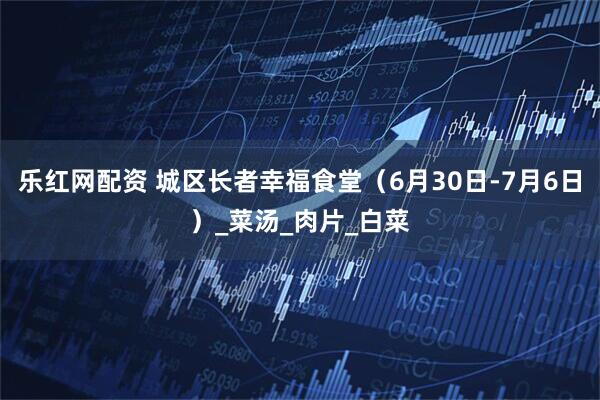 乐红网配资 城区长者幸福食堂（6月30日-7月6日）_菜汤_肉片_白菜