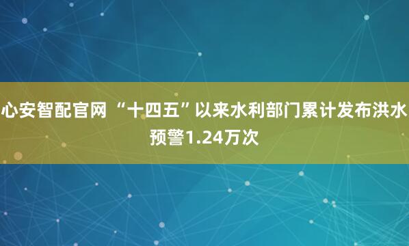心安智配官网 “十四五”以来水利部门累计发布洪水预警1.24万次