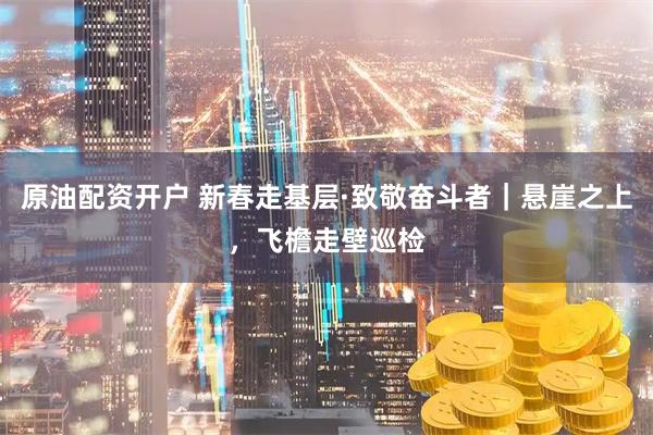 原油配资开户 新春走基层·致敬奋斗者｜悬崖之上，飞檐走壁巡检