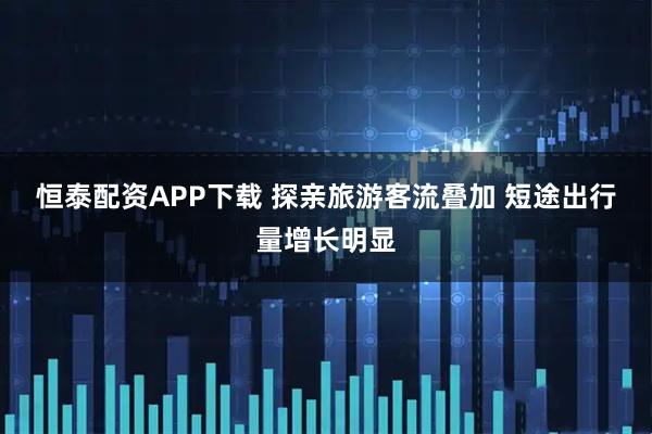 恒泰配资APP下载 探亲旅游客流叠加 短途出行量增长明显