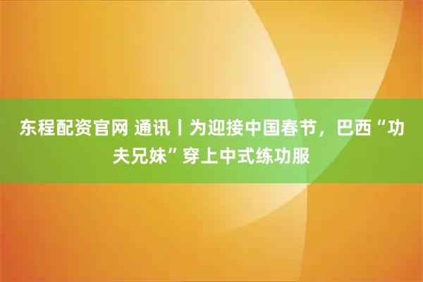 东程配资官网 通讯丨为迎接中国春节，巴西“功夫兄妹”穿上中式练功服