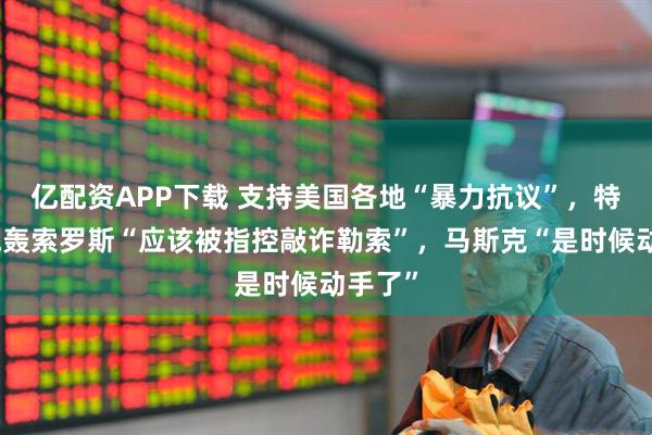 亿配资APP下载 支持美国各地“暴力抗议”，特朗普炮轰索罗斯“应该被指控敲诈勒索”，马斯克“是时候动手了”