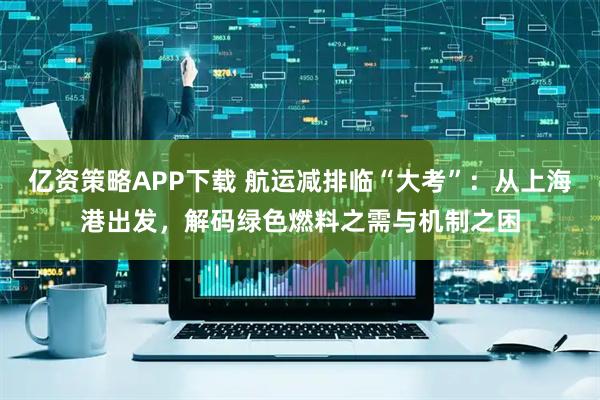 亿资策略APP下载 航运减排临“大考”：从上海港出发，解码绿色燃料之需与机制之困