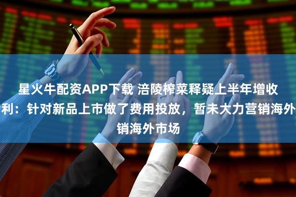 星火牛配资APP下载 涪陵榨菜释疑上半年增收不增利:针对新品上市做了费用投放,暂未大力营销海外市场