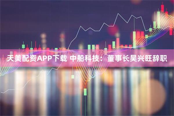 天美配资APP下载 中船科技：董事长吴兴旺辞职