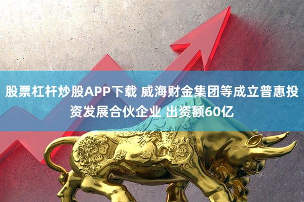 股票杠杆炒股APP下载 威海财金集团等成立普惠投资发展合伙企业 出资额60亿