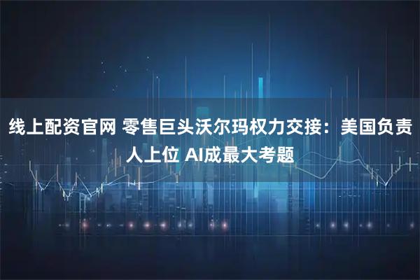 线上配资官网 零售巨头沃尔玛权力交接：美国负责人上位 AI成最大考题