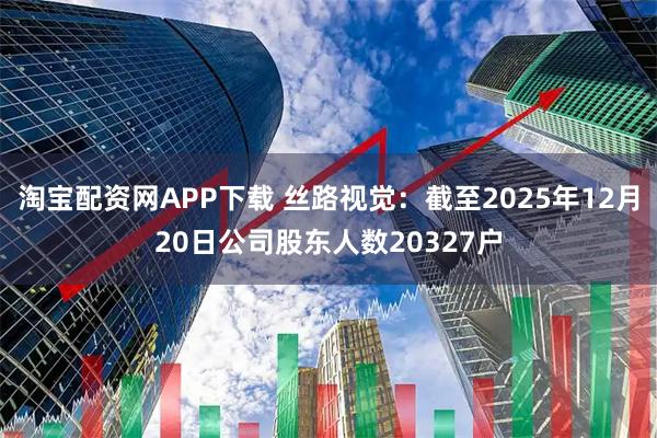 淘宝配资网APP下载 丝路视觉：截至2025年12月20日公司股东人数20327户